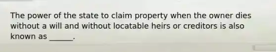 The power of the state to claim property when the owner dies without a will and without locatable heirs or creditors is also known as ______.