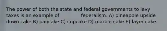 The power of both the state and federal governments to levy taxes is an example of ________ federalism. A) pineapple upside down cake B) pancake C) cupcake D) marble cake E) layer cake