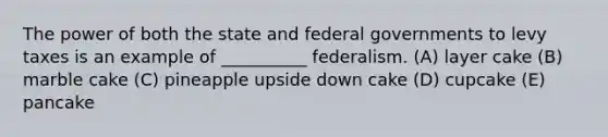 The power of both the state and federal governments to levy taxes is an example of __________ federalism. (A) layer cake (B) marble cake (C) pineapple upside down cake (D) cupcake (E) pancake