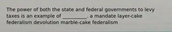 The power of both the state and federal governments to levy taxes is an example of __________. a mandate layer-cake federalism devolution marble-cake federalism