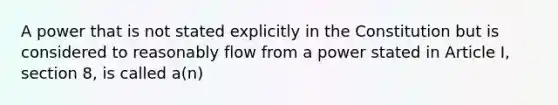 A power that is not stated explicitly in the Constitution but is considered to reasonably flow from a power stated in Article I, section 8, is called a(n)