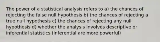 The power of a statistical analysis refers to a) the chances of rejecting the false null hypothesis b) the chances of rejecting a true null hypothesis c) the chances of rejecting any null hypothesis d) whether the analysis involves descriptive or inferential statistics (inferential are more powerful)