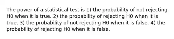 The power of a statistical test is 1) the probability of not rejecting H0 when it is true. 2) the probability of rejecting H0 when it is true. 3) the probability of not rejecting H0 when it is false. 4) the probability of rejecting H0 when it is false.