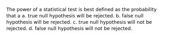 The power of a statistical test is best defined as the probability that a a. true null hypothesis will be rejected. b. false null hypothesis will be rejected. c. true null hypothesis will not be rejected. d. false null hypothesis will not be rejected.