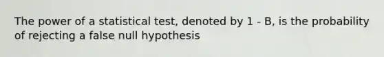 The power of a statistical test, denoted by 1 - B, is the probability of rejecting a false null hypothesis