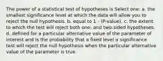 The power of a statistical test of hypotheses is Select one: a. the smallest significance level at which the data will allow you to reject the null hypothesis. b. equal to 1 - (P-value). c. the extent to which the test will reject both one- and two-sided hypotheses. d. defined for a particular alternative value of the parameter of interest and is the probability that a fixed level α significance test will reject the null hypothesis when the particular alternative value of the parameter is true.