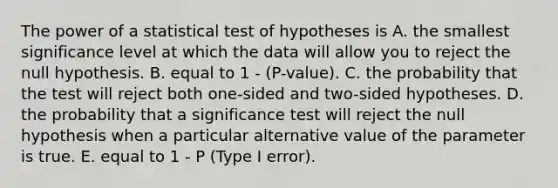 The power of a statistical test of hypotheses is A. the smallest significance level at which the data will allow you to reject the null hypothesis. B. equal to 1 - (P-value). C. the probability that the test will reject both one-sided and two-sided hypotheses. D. the probability that a significance test will reject the null hypothesis when a particular alternative value of the parameter is true. E. equal to 1 - P (Type I error).