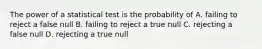 The power of a statistical test is the probability of A. failing to reject a false null B. failing to reject a true null C. rejecting a false null D. rejecting a true null