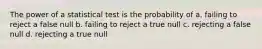 The power of a statistical test is the probability of a. failing to reject a false null b. failing to reject a true null c. rejecting a false null d. rejecting a true null