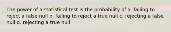 The power of a statistical test is the probability of a. failing to reject a false null b. failing to reject a true null c. rejecting a false null d. rejecting a true null