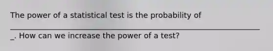 The power of a statistical test is the probability of __________________________________________________________________. How can we increase the power of a test?