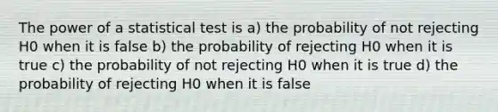 The power of a statistical test is a) the probability of not rejecting H0 when it is false b) the probability of rejecting H0 when it is true c) the probability of not rejecting H0 when it is true d) the probability of rejecting H0 when it is false