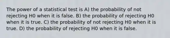 The power of a statistical test is A) the probability of not rejecting H0 when it is false. B) the probability of rejecting H0 when it is true. C) the probability of not rejecting H0 when it is true. D) the probability of rejecting H0 when it is false.