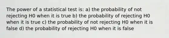 The power of a statistical test is: a) the probability of not rejecting H0 when it is true b) the probability of rejecting H0 when it is true c) the probability of not rejecting H0 when it is false d) the probability of rejecting H0 when it is false