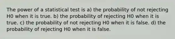 The power of a statistical test is a) the probability of not rejecting H0 when it is true. b) the probability of rejecting H0 when it is true. c) the probability of not rejecting H0 when it is false. d) the probability of rejecting H0 when it is false.