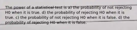 The power of a statistical test is a) the probability of not rejecting H0 when it is true. d) the probability of rejecting H0 when it is true. c) the probability of not rejecting H0 when it is false. d) the probability of rejecting H0 when it is false.