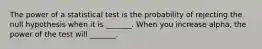 The power of a statistical test is the probability of rejecting the null hypothesis when it is _______. When you increase alpha, the power of the test will _______.