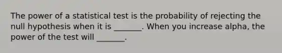 The power of a statistical test is the probability of rejecting the null hypothesis when it is _______. When you increase alpha, the power of the test will _______.