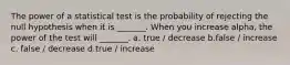 The power of a statistical test is the probability of rejecting the null hypothesis when it is _______. When you increase alpha, the power of the test will _______. a. true / decrease b.false / increase c. false / decrease d.true / increase