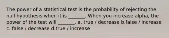 The power of a statistical test is the probability of rejecting the null hypothesis when it is _______. When you increase alpha, the power of the test will _______. a. true / decrease b.false / increase c. false / decrease d.true / increase