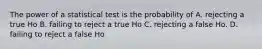 The power of a statistical test is the probability of A. rejecting a true Ho B. failing to reject a true Ho C. rejecting a false Ho. D. failing to reject a false Ho