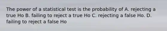 The power of a statistical test is the probability of A. rejecting a true Ho B. failing to reject a true Ho C. rejecting a false Ho. D. failing to reject a false Ho