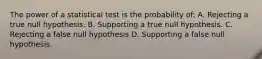 The power of a statistical test is the probability of: A. Rejecting a true null hypothesis. B. Supporting a true null hypothesis. C. Rejecting a false null hypothesis D. Supporting a false null hypothesis.