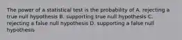 The power of a statistical test is the probability of A. rejecting a true null hypothesis B. supporting true null hypothesis C. rejecting a false null hypothesis D. supporting a false null hypothesis