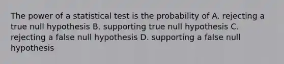 The power of a statistical test is the probability of A. rejecting a true null hypothesis B. supporting true null hypothesis C. rejecting a false null hypothesis D. supporting a false null hypothesis