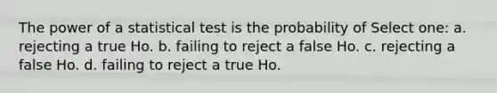 The power of a statistical test is the probability of Select one: a. rejecting a true Ho. b. failing to reject a false Ho. c. rejecting a false Ho. d. failing to reject a true Ho.