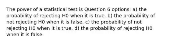 The power of a statistical test is Question 6 options: a) the probability of rejecting H0 when it is true. b) the probability of not rejecting H0 when it is false. c) the probability of not rejecting H0 when it is true. d) the probability of rejecting H0 when it is false.