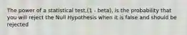 The power of a statistical test,(1 - beta), is the probability that you will reject the Null Hypothesis when it is false and should be rejected