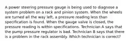 A power steering pressure gauge is being used to diagnose a system problem on a rack and pinion system. When the wheels are turned all the way left, a pressure reading less than specification is found. When the gauge valve is closed, the pressure reading is within specifications. Technician A says that the pump pressure regulator is bad. Technician B says that there is a problem in the rack assembly. Which technician is correct?