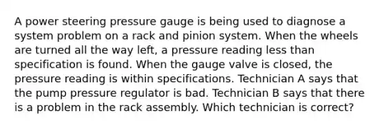 A power steering pressure gauge is being used to diagnose a system problem on a rack and pinion system. When the wheels are turned all the way left, a pressure reading less than specification is found. When the gauge valve is closed, the pressure reading is within specifications. Technician A says that the pump pressure regulator is bad. Technician B says that there is a problem in the rack assembly. Which technician is correct?