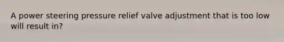 A power steering pressure relief valve adjustment that is too low will result in?