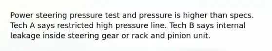 Power steering pressure test and pressure is higher than specs. Tech A says restricted high pressure line. Tech B says internal leakage inside steering gear or rack and pinion unit.