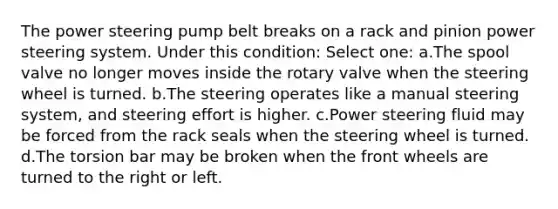 The power steering pump belt breaks on a rack and pinion power steering system. Under this condition: Select one: a.​The spool valve no longer moves inside the rotary valve when the steering wheel is turned. b.​The steering operates like a manual steering system, and steering effort is higher. c.​Power steering fluid may be forced from the rack seals when the steering wheel is turned. d.​The torsion bar may be broken when the front wheels are turned to the right or left.