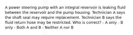 A power steering pump with an integral reservoir is leaking fluid between the reservoir and the pump housing. Technician A says the shaft seal may require replacement. Technician B says the fluid return hose may be restricted. Who is correct? - A only - B only - Both A and B - Neither A nor B