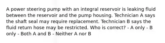 A power steering pump with an integral reservoir is leaking fluid between the reservoir and the pump housing. Technician A says the shaft seal may require replacement. Technician B says the fluid return hose may be restricted. Who is correct? - A only - B only - Both A and B - Neither A nor B