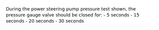 During the power steering pump pressure test shown, the pressure gauge valve should be closed for: - 5 seconds - 15 seconds - 20 seconds - 30 seconds