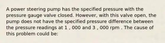 A power steering pump has the specified pressure with the pressure gauge valve closed. However, with this valve open, the pump does not have the specified pressure difference between the pressure readings at 1 , 000 and 3 , 000 rpm . The cause of this problem could be: