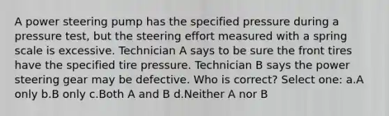 A power steering pump has the specified pressure during a pressure test, but the steering effort measured with a spring scale is excessive. Technician A says to be sure the front tires have the specified tire pressure. Technician B says the power steering gear may be defective. Who is correct? Select one: a.A only b.B only c.Both A and B d.Neither A nor B