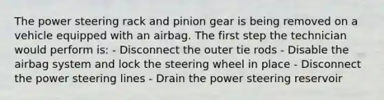 The power steering rack and pinion gear is being removed on a vehicle equipped with an airbag. The first step the technician would perform is: - Disconnect the outer tie rods - Disable the airbag system and lock the steering wheel in place - Disconnect the power steering lines - Drain the power steering reservoir