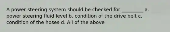 A power steering system should be checked for _________ a. power steering fluid level b. condition of the drive belt c. condition of the hoses d. All of the above