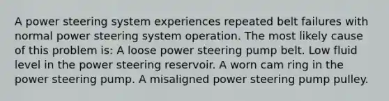 A power steering system experiences repeated belt failures with normal power steering system operation. The most likely cause of this problem is: ​A loose power steering pump belt. ​Low fluid level in the power steering reservoir. ​A worn cam ring in the power steering pump. A misaligned power steering pump pulley.