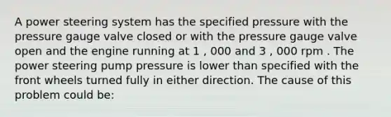 A power steering system has the specified pressure with the pressure gauge valve closed or with the pressure gauge valve open and the engine running at 1 , 000 and 3 , 000 rpm . The power steering pump pressure is lower than specified with the front wheels turned fully in either direction. The cause of this problem could be: