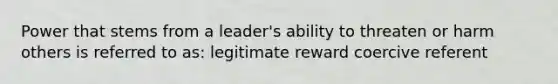 Power that stems from a leader's ability to threaten or harm others is referred to as: legitimate reward coercive referent