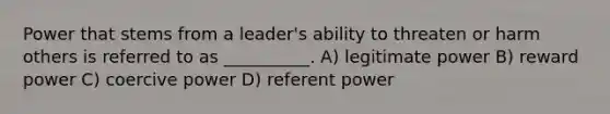 Power that stems from a leader's ability to threaten or harm others is referred to as __________. A) legitimate power B) reward power C) coercive power D) referent power