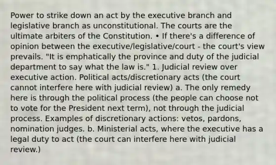 Power to strike down an act by the executive branch and legislative branch as unconstitutional. The courts are the ultimate arbiters of the Constitution. • If there's a difference of opinion between the executive/legislative/court - the court's view prevails. "It is emphatically the province and duty of the judicial department to say what the law is." 1. Judicial review over executive action. Political acts/discretionary acts (the court cannot interfere here with judicial review) a. The only remedy here is through the political process (the people can choose not to vote for the President next term), not through the judicial process. Examples of discretionary actions: vetos, pardons, nomination judges. b. Ministerial acts, where the executive has a legal duty to act (the court can interfere here with judicial review.)