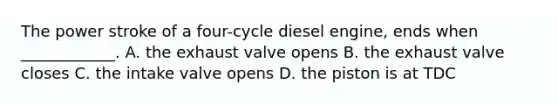 The power stroke of a four-cycle diesel engine, ends when ____________. A. the exhaust valve opens B. the exhaust valve closes C. the intake valve opens D. the piston is at TDC